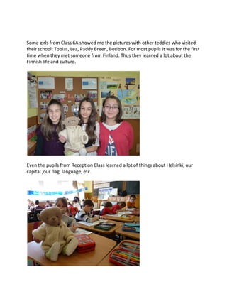 Some girls from Class 6A showed me the pictures with other teddies who visited
their school: Tobias, Lea, Paddy Breen, Boribon. For most pupils it was for the first
time when they met someone from Finland. Thus they learned a lot about the
Finnish life and culture.
Even the pupils from Reception Class learned a lot of things about Helsinki, our
capital ,our flag, language, etc.
 