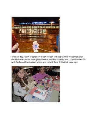 The next day I went to school in the afternoon and was warmly welcomed by all
the Romanian pupils. I was given flowers and they cuddled me. I stayed in class 5A
with Paola and Maria at Art lesson and helped them finish their drawings.
 