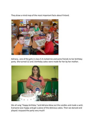 They draw a mind map of the most important facts about Finland.
Adriana , one of the girls in class 5 A invited me and some friends to her birthday
party. She turned 12 and 2 birthday cakes were made for her by her mother.
We all sang “Happy birthday “and Adriana blew out the candles and made a wish.
Everyone was happy and got a piece of the delicious cakes. Then we danced and
played.I enjoyed the party very much!
 