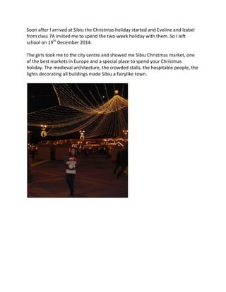 Soon after I arrived at Sibiu the Christmas holiday started and Eveline and Izabel
from class 7A invited me to spend the two-week holiday with them. So I left
school on 19th
December 2014.
The girls took me to the city centre and showed me Sibiu Christmas market, one
of the best markets in Europe and a special place to spend your Christmas
holiday. The medieval architecture, the crowded stalls, the hospitable people, the
lights decorating all buildings made Sibiu a fairylike town.
 