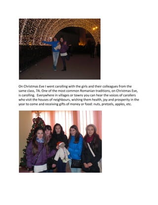 On Christmas Eve I went carolling with the girls and their colleagues from the
same class, 7A. One of the most common Romanian traditions, on Christmas Eve,
is carolling. Everywhere in villages or towns you can hear the voices of carollers
who visit the houses of neighbours, wishing them health, joy and prosperity in the
year to come and receiving gifts of money or food: nuts, pretzels, apples, etc.
 