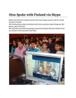 Otso Spoke with Finland via Skype
Before the half-term holiday started, Otso had a Skype session with his school
friends in Finland.
We introduced ourselves and asked each other questions about things we like:
games, sport, films,etc.
We told them that Otso was going to spend the holiday with two children from
our school in the mountains near Sibiu.
 