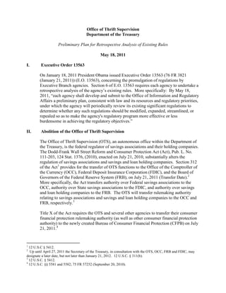 Office of Thrift Supervision
                                       Department of the Treasury

                    Preliminary Plan for Retrospective Analysis of Existing Rules

                                                May 18, 2011

I.       Executive Order 13563

        On January 18, 2011 President Obama issued Executive Order 13563 (76 FR 3821
        (January 21, 2011)) (E.O. 13563), concerning the promulgation of regulations by
        Executive Branch agencies. Section 6 of E.O. 13563 requires each agency to undertake a
        retrospective analysis of the agency’s existing rules. More specifically: By May 18,
        2011, “each agency shall develop and submit to the Office of Information and Regulatory
        Affairs a preliminary plan, consistent with law and its resources and regulatory priorities,
        under which the agency will periodically review its existing significant regulations to
        determine whether any such regulations should be modified, expanded, streamlined, or
        repealed so as to make the agency's regulatory program more effective or less
        burdensome in achieving the regulatory objectives.”

II.      Abolition of the Office of Thrift Supervision

        The Office of Thrift Supervision (OTS), an autonomous office within the Department of
        the Treasury, is the federal regulator of savings associations and their holding companies.
        The Dodd-Frank Wall Street Reform and Consumer Protection Act (Act), Pub. L. No.
        111-203, 124 Stat. 1376, (2010), enacted on July 21, 2010, substantially alters the
        regulation of savings associations and savings and loan holding companies. Section 312
        of the Act1 provides for the transfer of OTS functions to the Office of the Comptroller of
        the Currency (OCC), Federal Deposit Insurance Corporation (FDIC), and the Board of
        Governors of the Federal Reserve System (FRB), on July 21, 2011 (Transfer Date).2
        More specifically, the Act transfers authority over Federal savings associations to the
        OCC, authority over State savings associations to the FDIC, and authority over savings
        and loan holding companies to the FRB. The OTS will transfer rulemaking authority
        relating to savings associations and savings and loan holding companies to the OCC and
        FRB, respectively.3

        Title X of the Act requires the OTS and several other agencies to transfer their consumer
        financial protection rulemaking authority (as well as other consumer financial protection
        authority) to the newly created Bureau of Consumer Financial Protection (CFPB) on July
        21, 2011.4


1
  12 U.S.C § 5412.
2
   Up until April 27, 2011 the Secretary of the Treasury, in consultation with the OTS, OCC, FRB and FDIC, may
designate a later date, but not later than January 21, 2012. 12 U.S.C. § 311(b).
3
  12 U.S.C. § 5412.
4
  12 U.S.C. §§ 5581 and 5582; 75 FR 57252 (September 20, 2010).
 