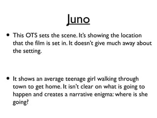 Juno
• This OTS sets the scene. It’s showing the location
that the film is set in. It doesn’t give much away about
the setting.
• It shows an average teenage girl walking through
town to get home. It isn’t clear on what is going to
happen and creates a narrative enigma: where is she
going?
 