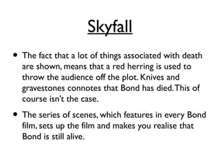 Skyfall
• The fact that a lot of things associated with death
are shown, means that a red herring is used to
throw the audience off the plot. Knives and
gravestones connotes that Bond has died.This of
course isn’t the case.
• The series of scenes, which features in every Bond
film, sets up the film and makes you realise that
Bond is still alive.
 