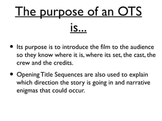 The purpose of an OTS
is...
• Its purpose is to introduce the film to the audience
so they know where it is, where its set, the cast, the
crew and the credits.
• OpeningTitle Sequences are also used to explain
which direction the story is going in and narrative
enigmas that could occur.
 