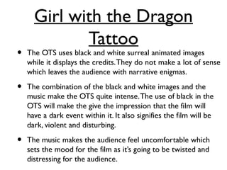 Girl with the Dragon
Tattoo
• The OTS uses black and white surreal animated images
while it displays the credits.They do not make a lot of sense
which leaves the audience with narrative enigmas.
• The combination of the black and white images and the
music make the OTS quite intense.The use of black in the
OTS will make the give the impression that the film will
have a dark event within it. It also signifies the film will be
dark, violent and disturbing.
• The music makes the audience feel uncomfortable which
sets the mood for the film as it’s going to be twisted and
distressing for the audience.
 