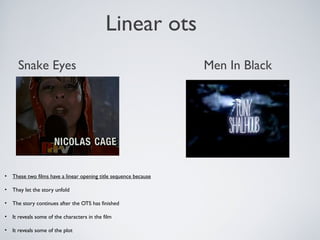 Linear ots
• These two films have a linear opening title sequence because
• They let the story unfold
• The story continues after the OTS has finished
• It reveals some of the characters in the film
• It reveals some of the plot
Snake Eyes Men In Black