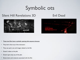 Symbolic ots
• These two films have a symbolic opening title sequence because
• They don't show any of the characters
• They use quick cuts and images related to the film
• Doesn't relate to the plot
• Doesn't give away any of the plot
• Shows items and creatures associated with the film
Silent Hill Revelations 3D Evil Dead