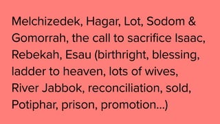 Melchizedek, Hagar, Lot, Sodom &
Gomorrah, the call to sacrifice Isaac,
Rebekah, Esau (birthright, blessing,
ladder to heaven, lots of wives,
River Jabbok, reconciliation, sold,
Potiphar, prison, promotion…)
 