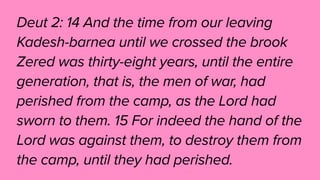 Deut 2: 14 And the time from our leaving
Kadesh-barnea until we crossed the brook
Zered was thirty-eight years, until the entire
generation, that is, the men of war, had
perished from the camp, as the Lord had
sworn to them. 15 For indeed the hand of the
Lord was against them, to destroy them from
the camp, until they had perished.
 
