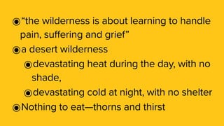 ๏“the wilderness is about learning to handle
pain, suffering and grief”
๏a desert wilderness
๏devastating heat during the day, with no
shade,
๏devastating cold at night, with no shelter
๏Nothing to eat—thorns and thirst
 