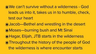 ๏We can’t survive without a wilderness - God
leads us into it, takes us in to humble, check,
test our heart
๏Jacob—Bethel and wrestling in the desert
๏Moses—burning bush and Mt Sinai
๏Hagar, Elijah, JTB starts in the wilderness
๏Throughout the history of the people of God
the wilderness is where encounter starts
 