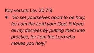 Key verses: Lev 20:7-8
๏ “So set yourselves apart to be holy,
for I am the Lord your God. 8 Keep
all my decrees by putting them into
practice, for I am the Lord who
makes you holy.”
 