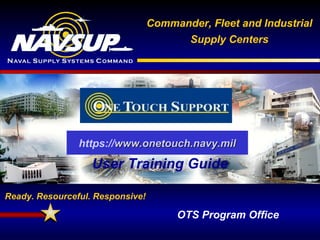 FLEET & INDUSTRIAL SUPPLY CENTERS
Ready. Resourceful. Responsive!
Commander, Fleet and Industrial
Supply Centers
Ready. Resourceful. Responsive!
OTS Program Office
User Training Guide
https://www.onetouch.navy.milwww.onetouch.navy.mil
 