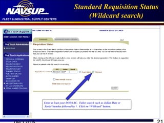 FLEET & INDUSTRIAL SUPPLY CENTERS
Standard Requisition Status
(Wildcard search)
Enter at least your DODAAC. Tailor search such as Julian Date or
Serial Number followed by *. Click on “Wildcard” button.
 