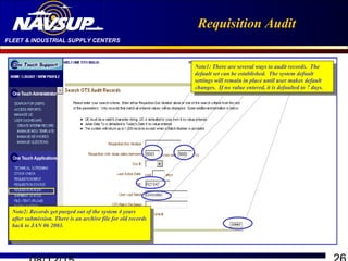 FLEET & INDUSTRIAL SUPPLY CENTERS
Requisition Audit
Note2: Records get purged out of the system 4 years
after submission. There is an archive file for old records
back to JAN 06 2003.
Note2: Records get purged out of the system 4 years
after submission. There is an archive file for old records
back to JAN 06 2003.
Note1: There are several ways to audit records. The
default set can be established. The system default
settings will remain in place until user makes default
changes. If no value entered, it is defaulted to 7 days.
Note1: There are several ways to audit records. The
default set can be established. The system default
settings will remain in place until user makes default
changes. If no value entered, it is defaulted to 7 days.
 