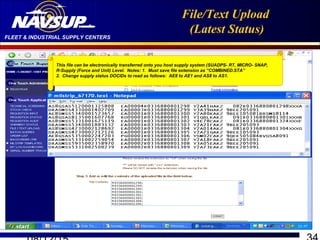 FLEET & INDUSTRIAL SUPPLY CENTERS
File/Text Upload
(Latest Status)
This file can be electronically transferred onto you host supply system (SUADPS- RT, MICRO- SNAP,
R-Supply (Force and Unit) Level. Notes: 1. Must save file extension as “COMBINED.STA”
2. Change supply status DOCIDs to read as follows: AE8 to AE1 and AS8 to AS1.
 