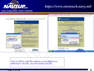 FLEET & INDUSTRIAL SUPPLY CENTERS
https://www.onetouch.navy.mil
Click on LOGIN, verify PKI certificate to read: DOD CA vice
DOD Email. Click OK, enter PIN and then click OK.
 
