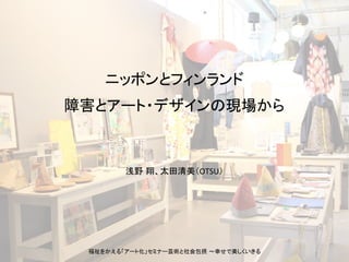 浅野 翔、太田清美（OTSU）	
ニッポンとフィンランド	
障害とアート・デザインの現場から	
福祉をかえる「アート化」セミナー芸術と社会包摂 〜幸せで美しくいきる	
 