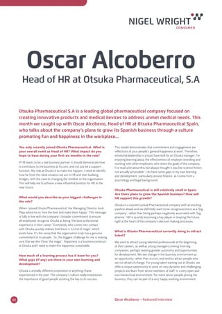 Oscar Alcoberro 
Head of HR at Otsuka Pharmaceutical, S.A 
Otsuka Pharmaceutical S.A is a leading global pharmaceutical company focused on 
creating innovative products and medical devices to address unmet medical needs. This 
month we caught up with Oscar Alcoberro, Head of HR at Otsuka Pharmaceutical Spain, 
who talks about the company’s plans to grow its Spanish business through a culture 
promoting fun and happiness in the workplace... 
You only recently joined Otsuka Pharmaceutical. What is 
your overall remit as Head of HR? What impact do you 
hope to have during your first six months in the role? 
If HR wants to be a real business partner, it should demonstrate how 
to contribute to the business at its core, and not just be a support 
function. My role at Otsuka is to make this happen. I need to identify 
how far from this ideal situation we are in HR and start building 
bridges, with the view to changing the mindset or the organisation. 
This will help me to achieve a new influential position for HR in the 
near future. 
What would you describe as your biggest challenges in 
the role? 
When I joined Otsuka Pharmaceutical, the Managing Director Jordi 
Plaja asked me to ‘hire the best and make them happy.’ This message 
is fully in line with the company’s broader commitment to ensure 
all employees recognise Otsuka as being ‘the best professional 
experience in their career.’ Everybody who comes into contact 
with Otsuka quickly realises that there is ‘a kind of magic’ which 
exists here. It’s the sense that the organisation truly has a genuine 
commitment to its people. So, the biggest challenge for me is making 
sure that we don’t lose ‘the magic’. Happiness is a business construct 
at Otsuka and I need to make this happiness sustainable. 
How much of a learning process has it been for you? 
What gaps (if any) are there in your own learning and 
development? 
Otsuka is a totally different proposition to anything I have 
experienced in the past. The company’s culture really emphasises 
the importance of good people as being the key to its success. 
This model demonstrates that commitment and engagement are 
reflections of your people’s general happiness at work. Therefore, 
emotional leadership is a must have skill for an Otsuka manager. I’m 
enjoying learning about the effectiveness of employer branding and 
working with other employees who share the goals of the company. 
I’ve read a lot about this but always thought it was like science fiction; 
not actually achievable! I do have some gaps in my own learning 
and development, particularly around finance, as I come from a 
psychology and legal background. 
Otsuka Pharmaceutical is still relatively small in Spain. 
Are there plans to grow the Spanish business? How will 
HR support this growth? 
Otsuka is a countercyclical Pharmaceutical company with an exciting 
pipeline ahead and we definitely want to be recognised more as a ‘big 
company’, rather than being perhaps negatively associated with ‘big 
pharma’. HR is quickly becoming a key player in shaping the future, 
right at the heart of the company’s decision making processes. 
What is Otsuka Pharmaceutical currently doing to attract 
talent? 
We want to attract young talented professionals at the beginning 
of their careers, as well as young managers coming from big 
companies, perhaps seeking greater autonomy and opportunities 
for development. We see change in the business environment as 
an opportunity, rather than a crisis, and tend to attract people who 
are not afraid of change. For young talent starting out at Otsuka, we 
offer a unique opportunity to work on very dynamic and challenging 
projects and learn from senior members of staff, in a very open and 
non-hierarchical environment. For more senior people joining the 
business, they can be part of a very happy working environment 
01 Oscar Alcoberro − Featured interview 
 