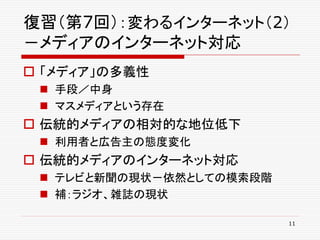復習（第7回）：変わるインターネット（2）
－メディアのインターネット対応
 「メディア」の多義性
  手段／中身
  マスメディアという存在
 伝統的メディアの相対的な地位低下
  利用者と広告主の態度変化
 伝統的メディアのインターネット対応
  テレビと新聞の現状－依然としての模索段階
  補：ラジオ、雑誌の現状

                          11
 