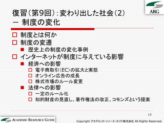 復習（第9回）：変わり出した社会（2）
－ 制度の変化
 制度とは何か
 制度の変遷
  歴史上の制度の変化事例
 インターネットが制度に与えている影響
  経済への影響
   電子商取引（EC）の拡大と実態
   オンライン広告の成長
   株式市場のルール変更
  法律への影響
   一定のルール化
   知的財産の見直し、著作権法の改正、コモンズという提案


                                                      13

             Copyright アカデミック・リソース・ガイド株式会社 All Rights Reserved.
 