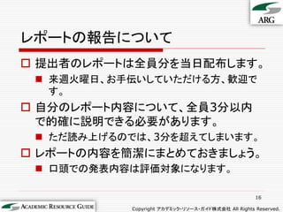 レポートの報告について
 提出者のレポートは全員分を当日配布します。
  来週火曜日、お手伝いしていただける方、歓迎で
   す。
 自分のレポート内容について、全員3分以内
  で的確に説明できる必要があります。
  ただ読み上げるのでは、3分を超えてしまいます。
 レポートの内容を簡潔にまとめておきましょう。
  口頭での発表内容は評価対象になります。

                                                    16

           Copyright アカデミック・リソース・ガイド株式会社 All Rights Reserved.
 