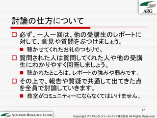 討論の仕方について
 必ず、一人一回は、他の受講生のレポートに
  対して、意見や質問をぶつけましょう。
  聴かせてくれたお礼のつもりで。
 質問された人は質問してくれた人や他の受講
  生にわかりやすく回答しましょう。
  聴かれたところは、レポートの強みや弱みです。
 その上で、報告や質疑で共通して出てきた点
  を全員で討論していきます。
  教室がコミュニティーにならなくてはいけません。

                                                     17

            Copyright アカデミック・リソース・ガイド株式会社 All Rights Reserved.
 