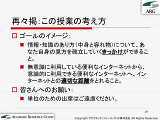 再々掲：この授業の考え方
 ゴールのイメージ：
  情報・知識のあり方（中身と容れ物）について、あ
   なた自身の見方を確立していくきっかけができるこ
   と。
  無意識に利用している便利なインターネットから、
   意識的に利用できる便利なインターネットへ、イン
   ターネットとの適切な距離をとれること。
 皆さんへのお願い：
  単位のための出席はご遠慮ください。

                                                       19

              Copyright アカデミック・リソース・ガイド株式会社 All Rights Reserved.
 