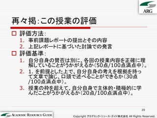 再々掲：この授業の評価
 評価方法：
 1. 事前課題レポートの提出とその内容
 2. 上記レポートに基づいた討論での発言
 評価基準：
 1. 自分自身の賛否は別に、各回の授業内容を正確に理
    解していることがうかがえるか（50点/100点満点中）。
 2. 1. を前提とした上で、自分自身の考えを根拠を持っ
    て文章で論じ、口頭で述べることができるか（30点
    /100点満点中）。
 3. 授業の枠を超えて、自分自身で主体的・積極的に学
    んだことがうかがえるか（20点/100点満点中）。


                                                       20

              Copyright アカデミック・リソース・ガイド株式会社 All Rights Reserved.
 