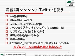 演習（再々々々々）：Twitterを使う
   IDを取得する
   つぶやく（Tweet）
   フォローする/される（arg）
   ハッシュタグをつけてつぶやく（otsuma_is）
   リプライしてみる/されてみる
   RTしてみる/されてみる
   ブロックする
   #otsuma_isで意見を述べ、意見をもらってみる
      ※プロフィールには本名は入れないこと
                                                         3

               Copyright アカデミック・リソース・ガイド株式会社 All Rights Reserved.
 