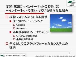 復習（第5回）：インターネットの特性（3）
－インターネットで使われている様々な仕組み
 根幹システムのさらなる提供
  クラウドコンピューティング
   Google
   Amazon
  小規模事業者にとってのメリット
   システム投資の軽減
   柔軟な追加投資
 争点としてのプラットフォームたるシステムの
  提供
                                                       9

             Copyright アカデミック・リソース・ガイド株式会社 All Rights Reserved.
 