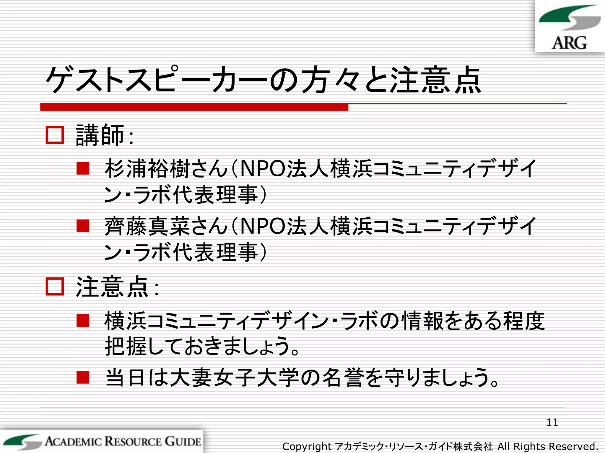 ゲストスピーカーの方々と注意点
 講師：
  杉浦裕樹さん（NPO法人横浜コミュニティデザイ
   ン・ラボ代表理事）
  齊藤真菜さん（NPO法人横浜コミュニティデザイ
   ン・ラボ代表理事）
 注意点：
  横浜コミュニティデザイン・ラボの情報をある程度
   把握しておきましょう。
  当日は大妻女子大学の名誉を守りましょう。
                                                     11

            Copyright アカデミック・リソース・ガイド株式会社 All Rights Reserved.
 