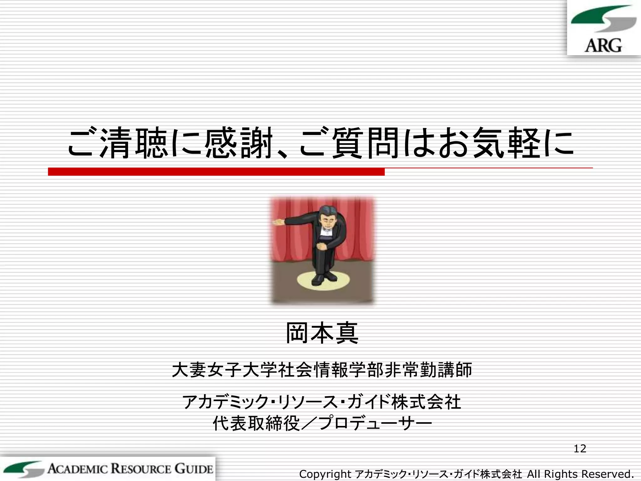 ご清聴に感謝、ご質問はお気軽に




         岡本真
   大妻女子大学社会情報学部非常勤講師
   アカデミック・リソース・ガイド株式会社
     代表取締役／プロデューサー
                                                  12

          Copyright アカデミック・リソース・ガイド株式会社 All Rights Reserved.
 
