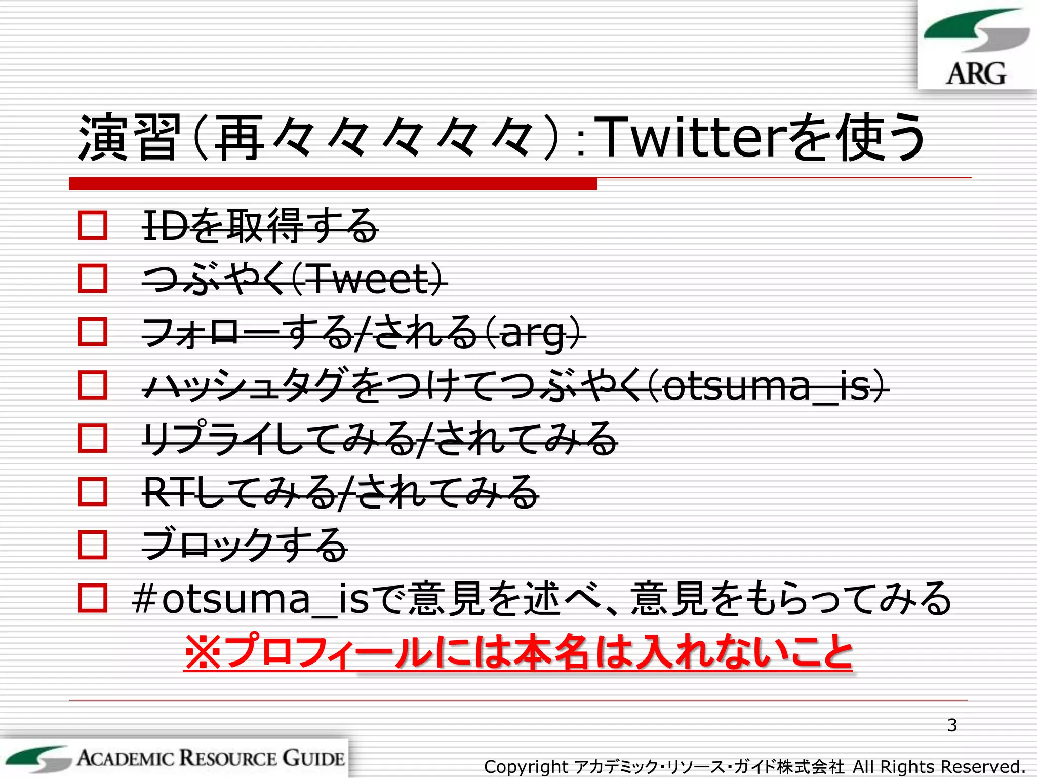 演習（再々々々々々）：Twitterを使う
   IDを取得する
   つぶやく（Tweet）
   フォローする/される（arg）
   ハッシュタグをつけてつぶやく（otsuma_is）
   リプライしてみる/されてみる
   RTしてみる/されてみる
   ブロックする
   #otsuma_isで意見を述べ、意見をもらってみる
      ※プロフィールには本名は入れないこと
                                                         3

               Copyright アカデミック・リソース・ガイド株式会社 All Rights Reserved.
 