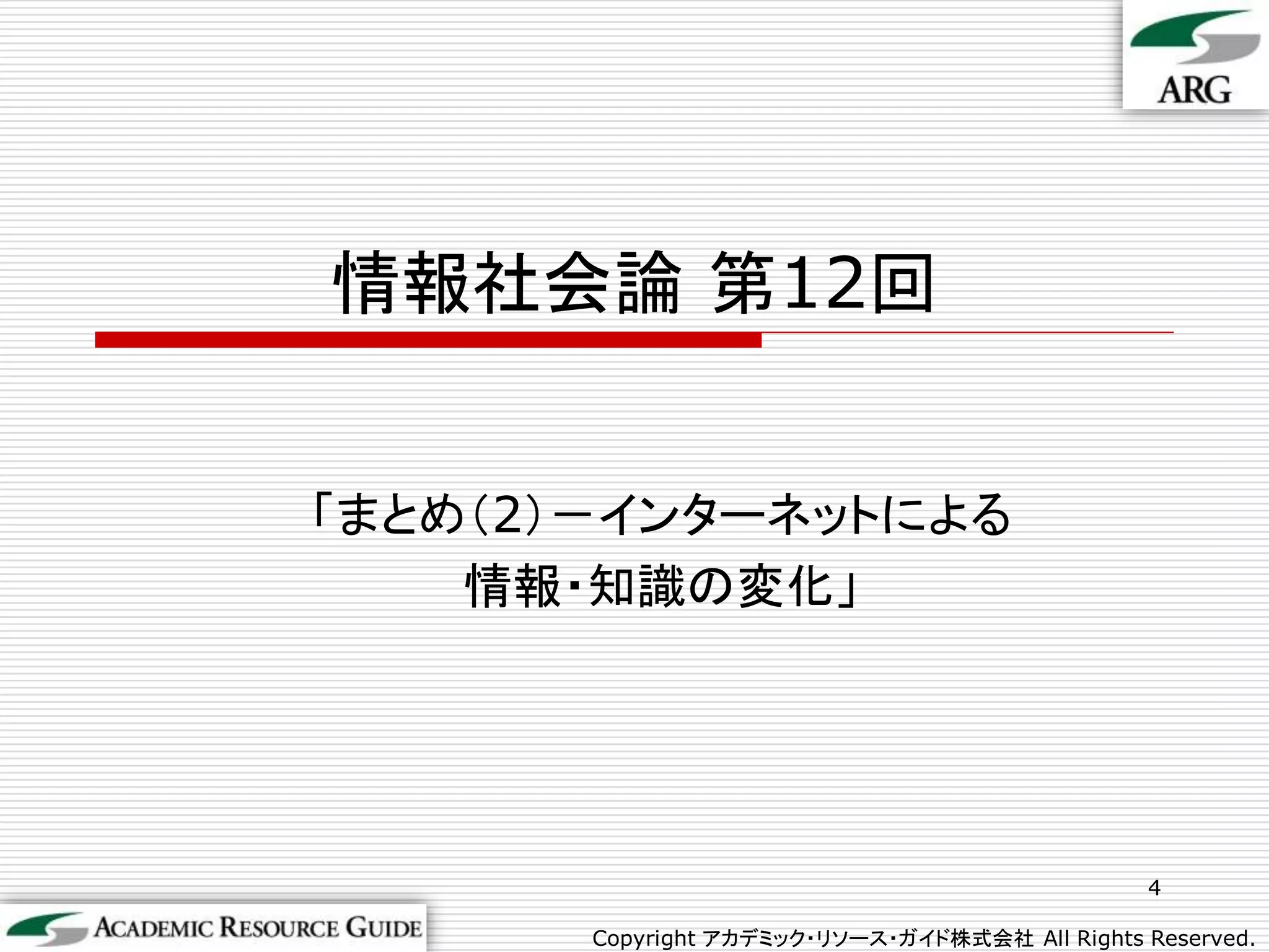 情報社会論 第12回


「まとめ（2）－インターネットによる
    情報・知識の変化」




                                                4

       Copyright アカデミック・リソース・ガイド株式会社 All Rights Reserved.
 
