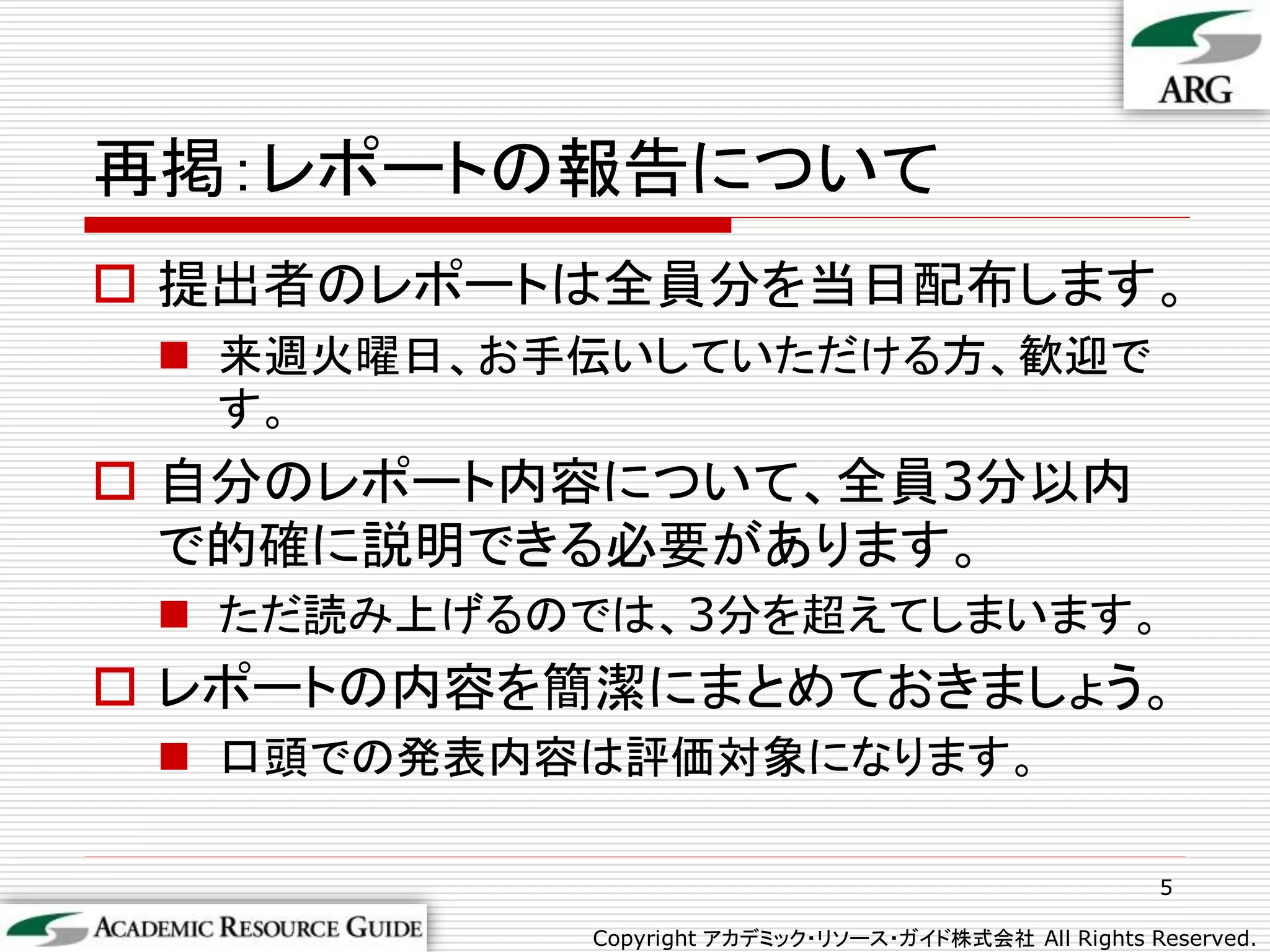 再掲：レポートの報告について
 提出者のレポートは全員分を当日配布します。
  来週火曜日、お手伝いしていただける方、歓迎で
   す。
 自分のレポート内容について、全員3分以内
  で的確に説明できる必要があります。
  ただ読み上げるのでは、3分を超えてしまいます。
 レポートの内容を簡潔にまとめておきましょう。
  口頭での発表内容は評価対象になります。

                                                     5

           Copyright アカデミック・リソース・ガイド株式会社 All Rights Reserved.
 