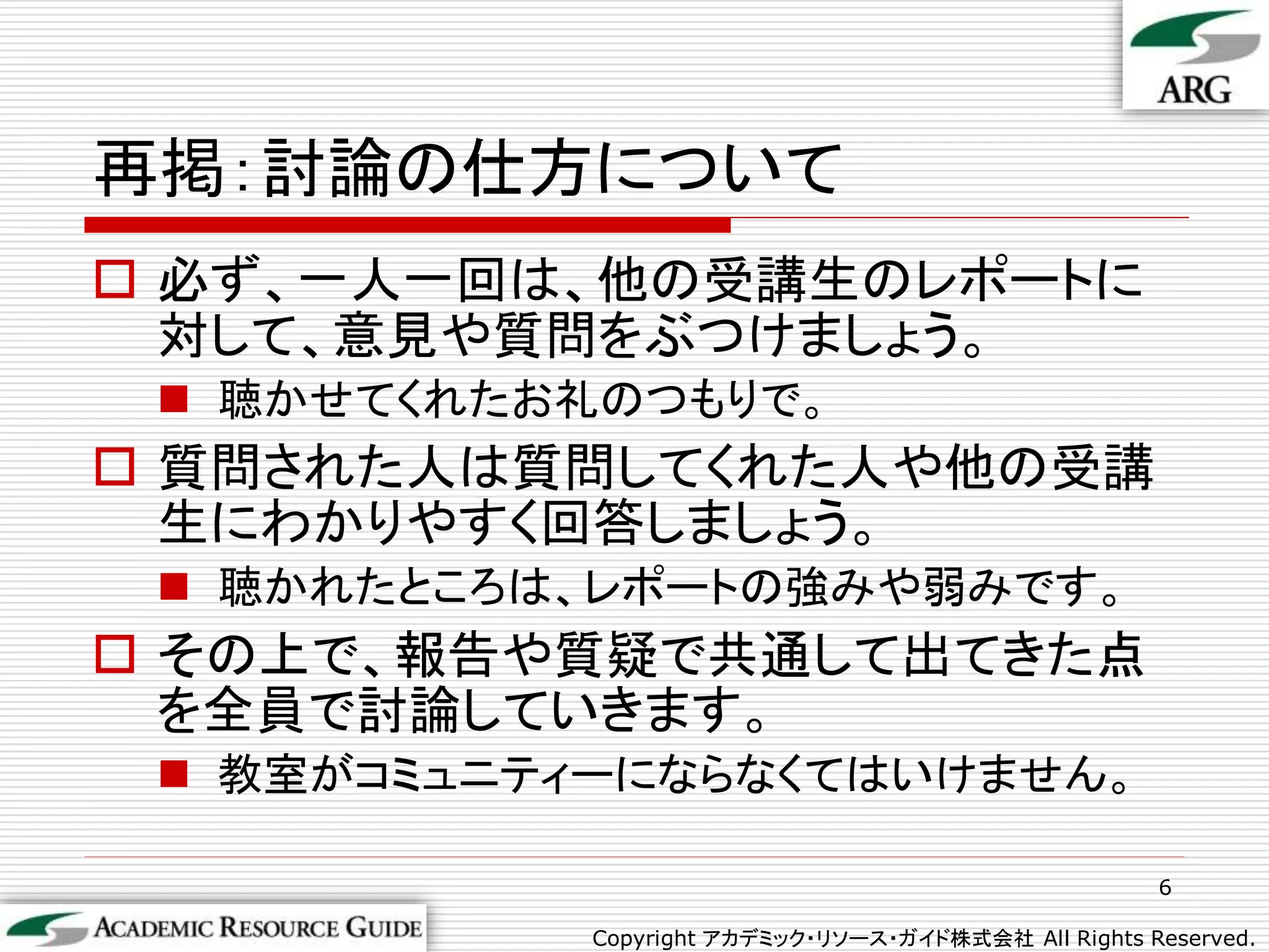 再掲：討論の仕方について
 必ず、一人一回は、他の受講生のレポートに
  対して、意見や質問をぶつけましょう。
  聴かせてくれたお礼のつもりで。
 質問された人は質問してくれた人や他の受講
  生にわかりやすく回答しましょう。
  聴かれたところは、レポートの強みや弱みです。
 その上で、報告や質疑で共通して出てきた点
  を全員で討論していきます。
  教室がコミュニティーにならなくてはいけません。

                                                      6

            Copyright アカデミック・リソース・ガイド株式会社 All Rights Reserved.
 