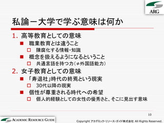 私論－大学で学ぶ意味は何か
1. 高等教育としての意味
  職業教育とは違うこと
     陳腐化する情報・知識
  概念を扱えるようになるということ
     共通言語を持つ力（≠外国語能力）
2. 女子教育としての意味
  「寿退社」時代の終焉という現実
     30代以降の現実
  個性が尊重される時代への希望
     個人的経験としての女性の優秀さと、そこに見出す意味


                                                          10

                 Copyright アカデミック・リソース・ガイド株式会社 All Rights Reserved.
 