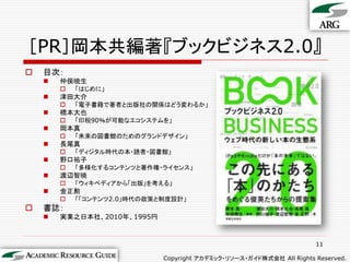 ［PR］岡本共編著『ブックビジネス2.0』
   目次：
       仲俣暁生
           「はじめに」
       津田大介
           「電子書籍で著者と出版社の関係はどう変わるか」
       橋本大也
           「印税90％が可能なエコシステムを」
       岡本真
           「未来の図書館のためのグランドデザイン」
       長尾真
           「ディジタル時代の本・読者・図書館」
       野口祐子
           「多様化するコンテンツと著作権・ライセンス」
       渡辺智暁
           「ウィキペディアから「出版」を考える」
       金正勲
           「「コンテンツ2.0」時代の政策と制度設計」
   書誌：
       実業之日本社、2010年、1995円



                                                                      11

                             Copyright アカデミック・リソース・ガイド株式会社 All Rights Reserved.
 