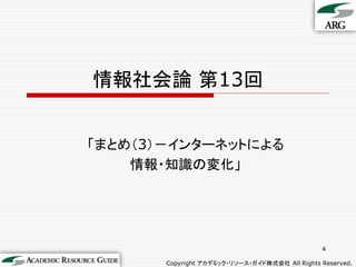情報社会論 第13回


「まとめ（3）－インターネットによる
    情報・知識の変化」




                                                4

       Copyright アカデミック・リソース・ガイド株式会社 All Rights Reserved.
 