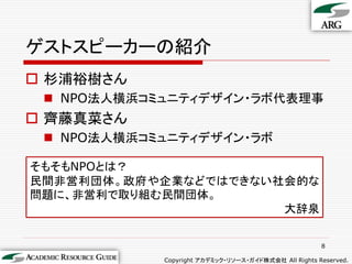 ゲストスピーカーの紹介
 杉浦裕樹さん
  NPO法人横浜コミュニティデザイン・ラボ代表理事
 齊藤真菜さん
  NPO法人横浜コミュニティデザイン・ラボ

そもそもNPOとは？
民間非営利団体。政府や企業などではできない社会的な
問題に、非営利で取り組む民間団体。
                      大辞泉


                                                      8

            Copyright アカデミック・リソース・ガイド株式会社 All Rights Reserved.
 