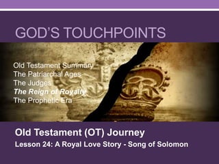 GOD’S TOUCHPOINTS
Old Testament (OT) Journey
Lesson 24: A Royal Love Story - Song of Solomon
Old Testament Summary
The Patriarchal Ages
The Judges
The Reign of Royalty
The Prophetic Era
 