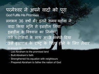 परमेश्वर ने अपने वादों को पूरा
God Fulfils His Promises
लिर्ि 36 वर्षों में। इिने समय यहोवा ने:
• वादा ककया र्ूलम से इब्राहीम ललया
• इब्राहीम के ववश्वास का तनमाकण
• उसे पड़ोलसयों के साि अच्छे संबंधों ठदया
• उसे इस्राएल के राष्ट्र के वपिा होने के ललए िैयार
• In around 36 years!! During which he:
• Led Abraham to the promised land
• Built Abraham’s faith
• Strengthened his equation with neighbours
• Prepared Abraham to father the nation of God
 
