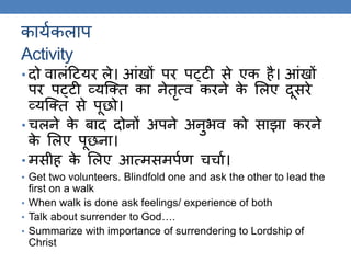 कायककलाप
Activity
• दो वालंठटयर ले। आंखों पर पट्टी से एक है। आंखों
पर पट्टी व्यस्क्ि का नेिृत्व करने के ललए दूसरे
व्यस्क्ि से पूछो।
• चलने के बाद दोनों अपने अनुर्व को साझा करने
के ललए पूछना।
• मसीह के ललए आत्मसमपकण चचाक।
• Get two volunteers. Blindfold one and ask the other to lead the
first on a walk
• When walk is done ask feelings/ experience of both
• Talk about surrender to God….
• Summarize with importance of surrendering to Lordship of
Christ
 