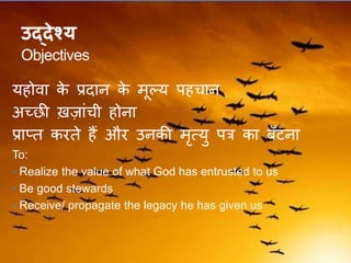 उद्देश्य
Objectives
यहोवा के प्रदान के मूल्य पहचान
अच्छी ख़जांची होना
प्राप्ि करिे हैं और उनकी मृत्यु पत्र का बँटना
To:
• Realize the value of what God has entrusted to us
• Be good stewards
• Receive/ propagate the legacy he has given us
 