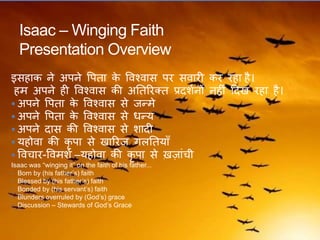 Isaac – Winging Faith
Presentation Overview
इसहाक ने अपने वपिा के ववश्वास पर सवारी कर रहा है।
हम अपने ही ववश्वास की अतिररक्ि प्रदशकनों नहीं ठदख रहा है।
 अपने वपिा के ववश्वास से जन्मे
 अपने वपिा के ववश्वास से धन्य
 अपने दास की ववश्वास से शादी
 यहोवा की कृ पा से खाररज िलतियाँ
 ववचार-ववमशक –यहोवा की कृ पा से ख़जांची
Isaac was “winging it” on the faith of his father...
• Born by (his father’s) faith
• Blessed by (his father’s) faith
• Bonded by (his servant’s) faith
• Blunders overruled by (God’s) grace
• Discussion – Stewards of God’s Grace
 