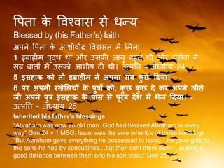 वपिा के ववश्वास से धन्य
Blessed by (his Father’s) faith
अपने वपिा के आशीवाकद ववरासि में लमला
1 इब्राहीम वृद्ध िा और उसकी आयु बहुि िी और यहोवा ने
सब बािों में उसको आशीर्ष दी िी। उत्पवि - अध्याय 24
5 इसहाक को तो इब्राहीम ने अपना सब कु छ ददया।
6 पर अपनी रखेललयों के पुत्रों को, कु छ कु छ दे कर अपने जीते
जी अपने पुत्र इसहाक के पास से पूरब देश में भेज ददया। -
उत्पवि - अध्याय 25
Inherited his father’s blessings
“Abraham was now an old man. God had blessed Abraham in every
way” Gen 24 v 1 MSG. Isaac was the sole inheritor of those blessings.
“But Abraham gave everything he possessed to Isaac…he gave gifts to
the sons he had by concubines…but then sent them away…putting a
good distance between them and his son Isaac” Gen 25.
 