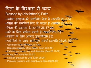 वपिा के ववश्वास से धन्य
Blessed by (his father’s) Faith
 यहोवा इसहाक को आशीवाकद देिा है (उत्पवि 26:3-5)
 वपिा की िलतियों कफर से करिा है (उत्पवि 26:7-10)
 वपिा की उदारिा है (उत्पवि 26:17-32)
 बेटे के ललए प्रािकना करिी है (उत्पवि 25:21)
 यहोवा के ललए आर्ार (उत्पवि 26:25)
 पड़ोलसयों के साि शांतिपूणक संबंधों (उत्पवि 26:28-30)
 God blesses Isaac (Gen 26:3-5)
 Repeats mistakes of his father. (Gen 26:7-10)
 Father’s generosity eg. well disputes (Gen 26:17-32)
 Prays for a son (Gen 25:21)
 Spirit of gratitude to God. (Gen 26:25)
 Peaceful relations with neighbours (Gen 26:28-30)
 